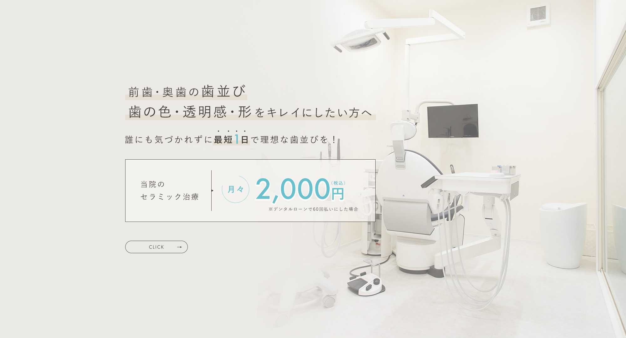 前歯・奥歯の歯並び 歯の色・透明感・形をキレイにしたい方へ 誰にも気づかれずに最短1日で理想な歯並びを！ 当院のセラミック治療 月々2,000円（税込）※デンタルローンで60回払いにした場合