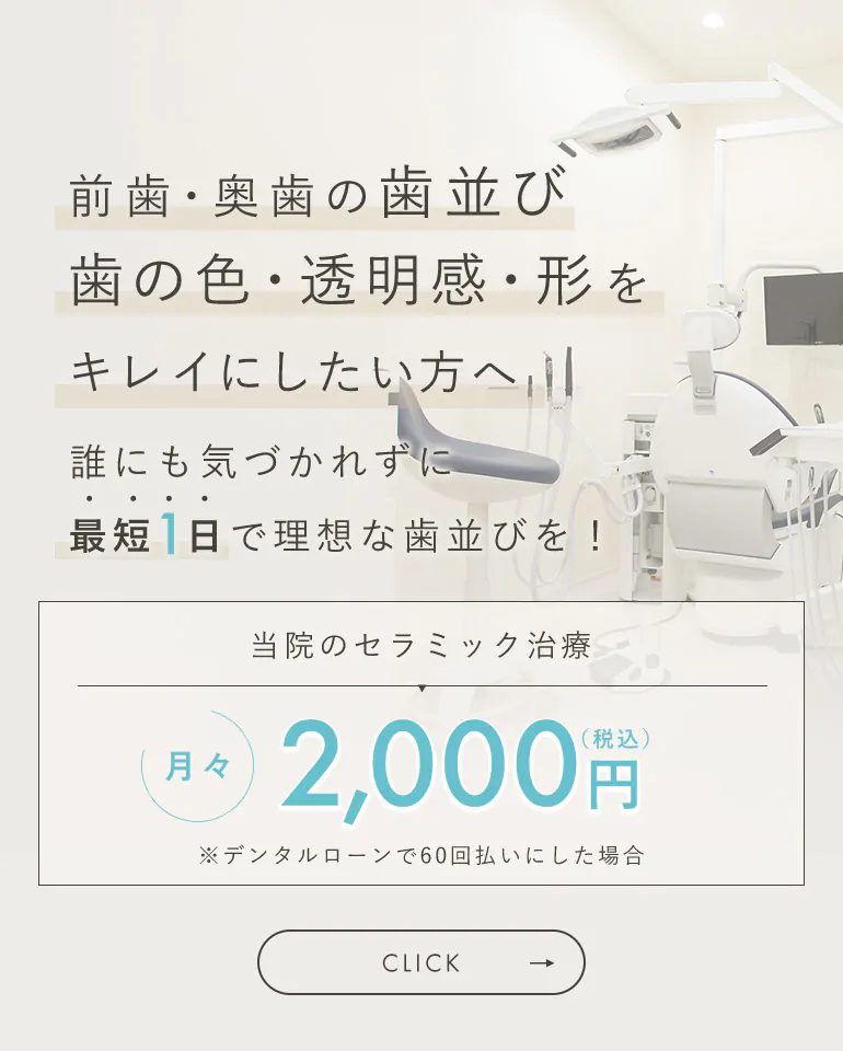 前歯・奥歯の歯並び 歯の色・透明感・形をキレイにしたい方へ 誰にも気づかれずに最短1日で理想な歯並びを！ 当院のセラミック治療 月々2,000円（税込）※デンタルローンで60回払いにした場合