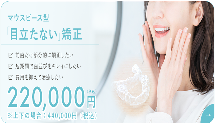 マウスピース型「目立たない」矯正　220,000円（税込）　前歯だけ部分的に矯正したい・短期間で歯並びをキレイにしたい・費用を抑えて治療したい
