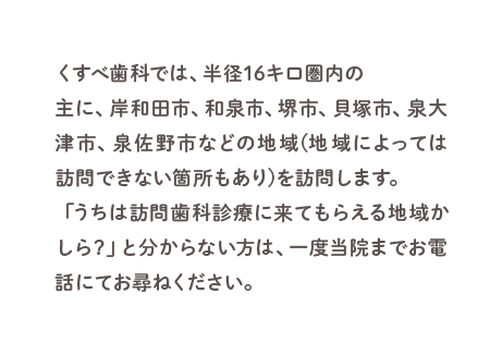 くすべ歯科では、半径16キロ圏内の主に、岸和田市、和泉市、堺市、貝塚市、泉大津市、泉佐野市などの地域(地域によっては訪問できない箇所もあり)を訪問します。「うちは訪問歯科診療に来てもらえる地域かしら？」と分からない方は、一度当院までお電話にてお尋ねください。