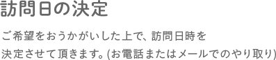 訪問日の決定　ご希望をおうかがいした上で、訪問日時を決定させて頂きます。(お電話またはメールでのやり取り)
