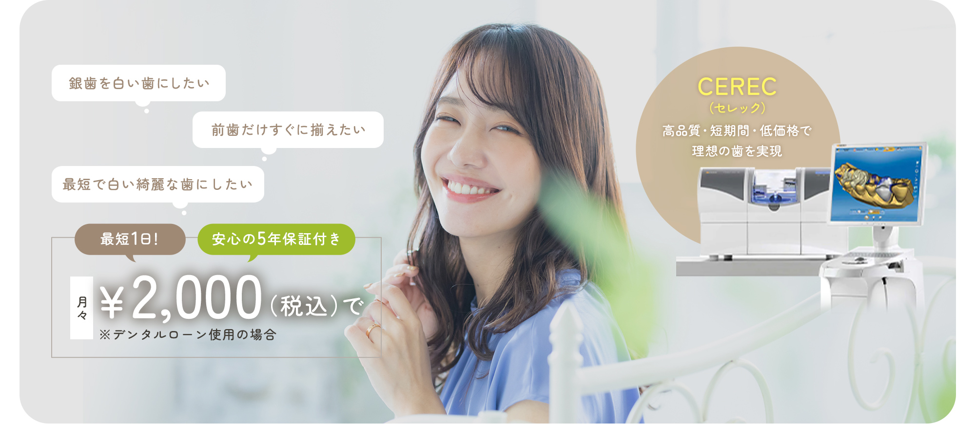 銀歯を白い歯にしたい 前歯だけすぐに揃えたい 最短で白い綺麗な歯にしたい 最短1日！ 安心の5年保証付き 月々￥2,000（税込）で ※デンタルローン使用の場合 CEREC（セレック）高品質・短期間・低価格で理想の歯を実現する岸和田の歯医者・医療法人仁音会くすべ歯科